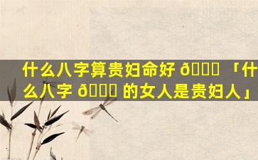 什么八字算贵妇命好 🐕 「什么八字 🐒 的女人是贵妇人」